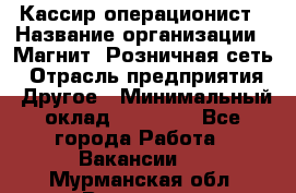 Кассир-операционист › Название организации ­ Магнит, Розничная сеть › Отрасль предприятия ­ Другое › Минимальный оклад ­ 25 000 - Все города Работа » Вакансии   . Мурманская обл.,Видяево нп